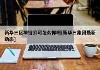 新华三区块链公司怎么样啊[新华三集团最新动态]