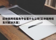 区块链跨境服务平台是什么公司[区块链跨境支付解决方案]